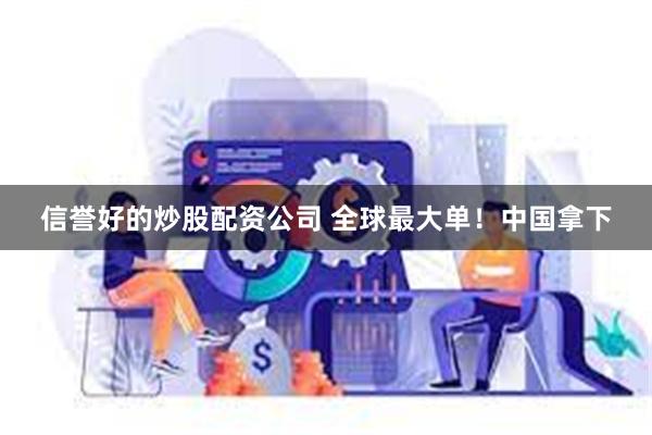 信誉好的炒股配资公司 全球最大单！中国拿下