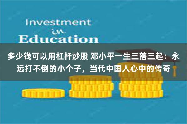 多少钱可以用杠杆炒股 邓小平一生三落三起：永远打不倒的小个子，当代中国人心中的传奇