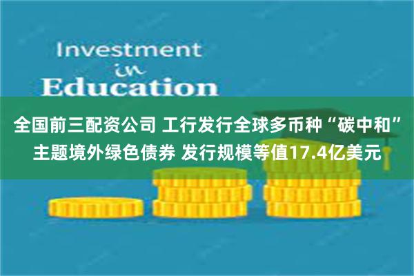 全国前三配资公司 工行发行全球多币种“碳中和”主题境外绿色债券 发行规模等值17.4亿美元