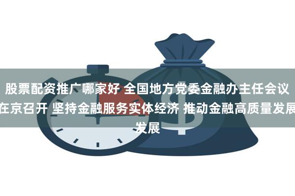 股票配资推广哪家好 全国地方党委金融办主任会议在京召开 坚持金融服务实体经济 推动金融高质量发展