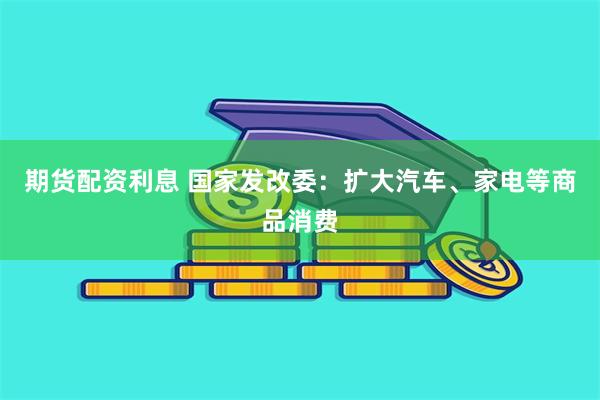 期货配资利息 国家发改委：扩大汽车、家电等商品消费