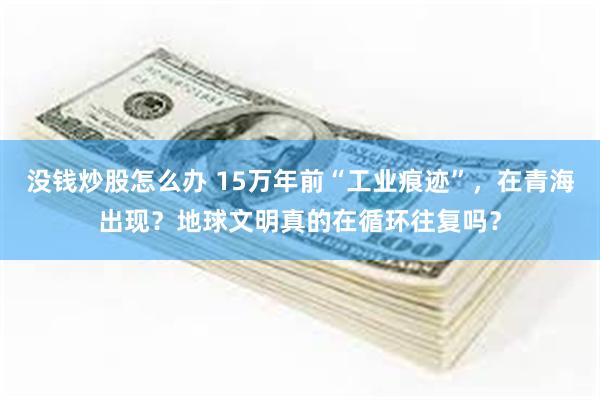 没钱炒股怎么办 15万年前“工业痕迹”，在青海出现？地球文明真的在循环往复吗？