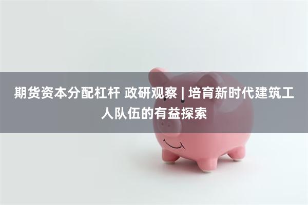 期货资本分配杠杆 政研观察 | 培育新时代建筑工人队伍的有益探索