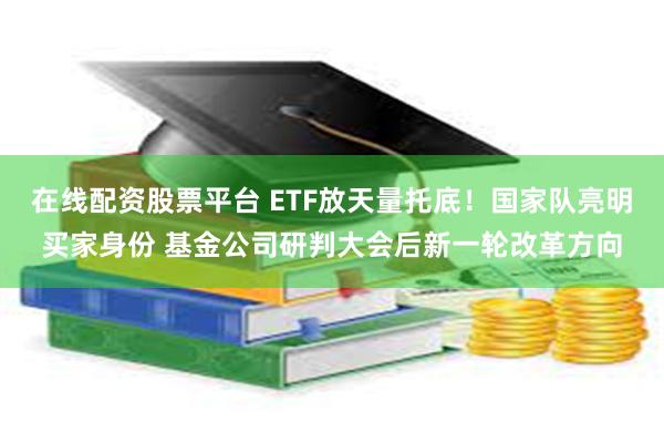 在线配资股票平台 ETF放天量托底！国家队亮明买家身份 基金公司研判大会后新一轮改革方向