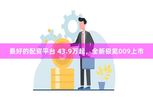 最好的配资平台 43.9万起，全新极氪009上市