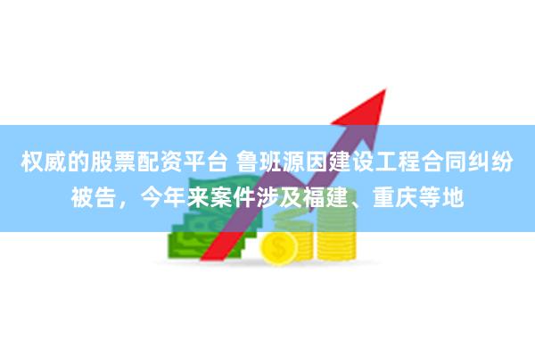 权威的股票配资平台 鲁班源因建设工程合同纠纷被告，今年来案件涉及福建、重庆等地