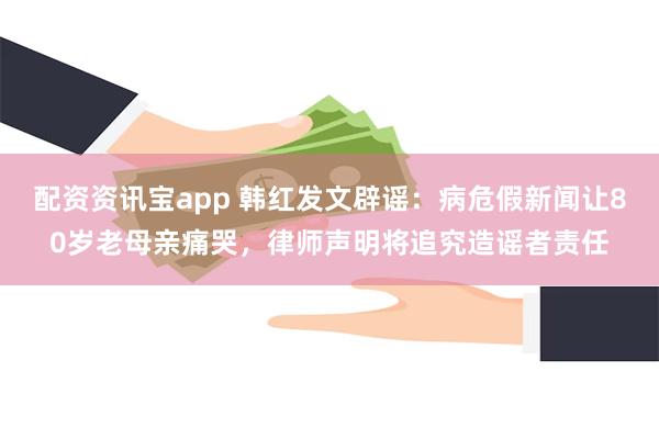 配资资讯宝app 韩红发文辟谣：病危假新闻让80岁老母亲痛哭，律师声明将追究造谣者责任