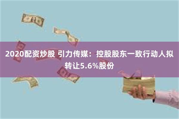 2020配资炒股 引力传媒：控股股东一致行动人拟转让5.6%股份