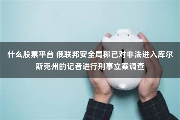 什么股票平台 俄联邦安全局称已对非法进入库尔斯克州的记者进行刑事立案调查