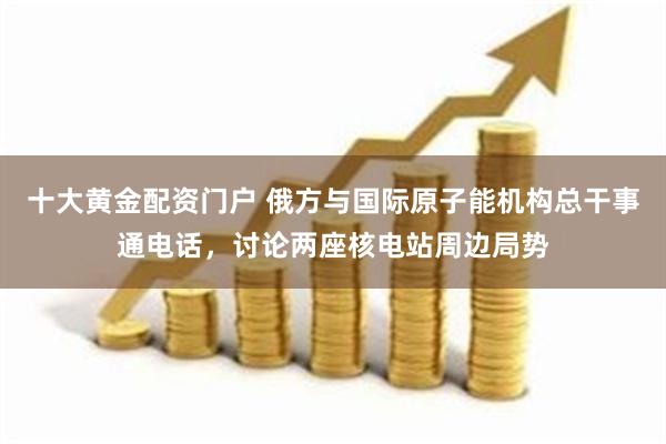 十大黄金配资门户 俄方与国际原子能机构总干事通电话，讨论两座核电站周边局势