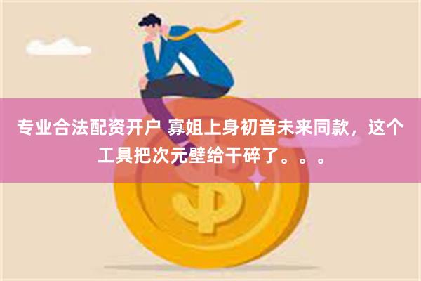 专业合法配资开户 寡姐上身初音未来同款，这个工具把次元壁给干碎了。。。