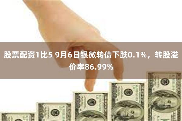 股票配资1比5 9月6日银微转债下跌0.1%，转股溢价率86.99%