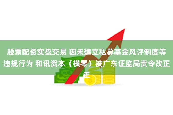 股票配资实盘交易 因未建立私募基金风评制度等违规行为 和讯资本（横琴）被广东证监局责令改正