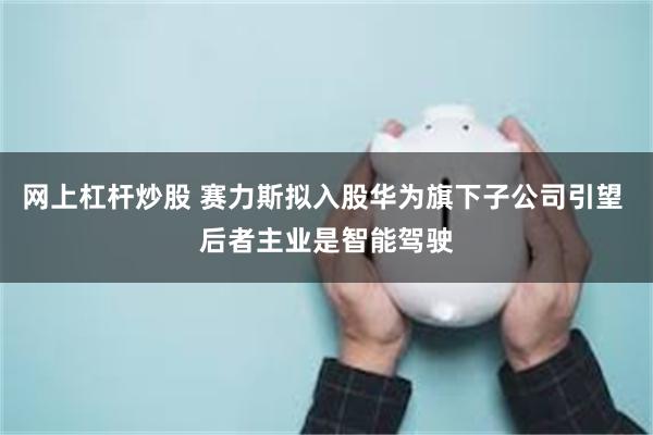 网上杠杆炒股 赛力斯拟入股华为旗下子公司引望 后者主业是智能驾驶