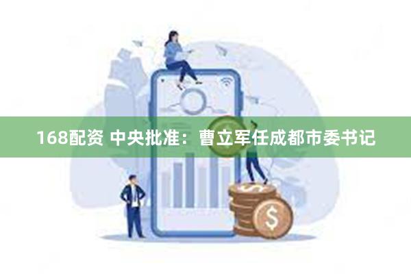 168配资 中央批准：曹立军任成都市委书记