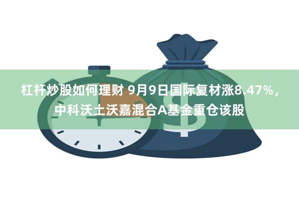 杠杆炒股如何理财 9月9日国际复材涨8.47%，中科沃土沃嘉混合A基金重仓该股