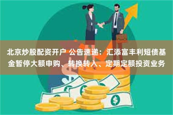 北京炒股配资开户 公告速递：汇添富丰利短债基金暂停大额申购、转换转入、定期定额投资业务