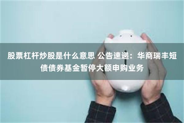 股票杠杆炒股是什么意思 公告速递：华商瑞丰短债债券基金暂停大额申购业务