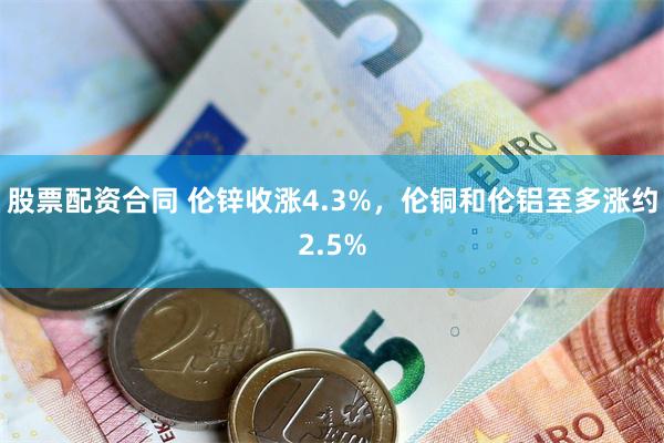 股票配资合同 伦锌收涨4.3%，伦铜和伦铝至多涨约2.5%