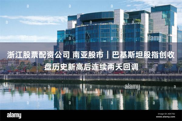 浙江股票配资公司 南亚股市｜巴基斯坦股指创收盘历史新高后连续两天回调