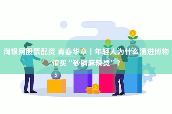 淘银网股票配资 青春华章｜年轻人为什么涌进博物馆买“砂锅麻辣烫”？