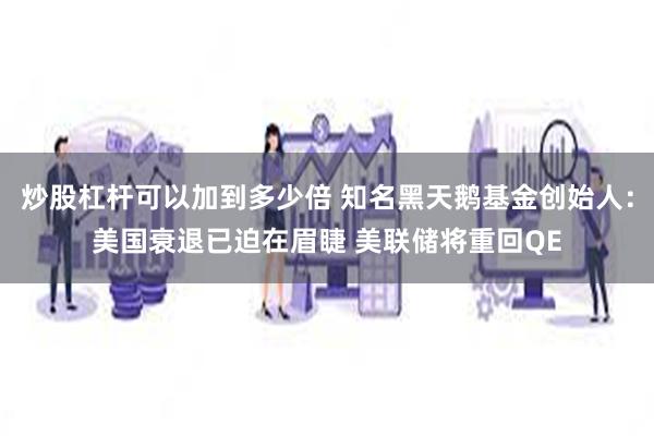 炒股杠杆可以加到多少倍 知名黑天鹅基金创始人：美国衰退已迫在眉睫 美联储将重回QE