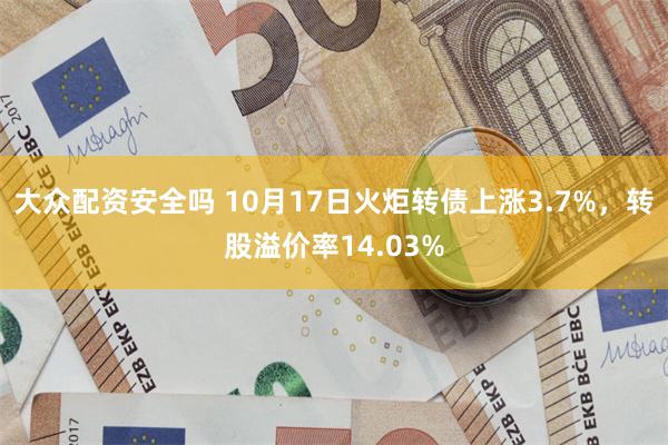 大众配资安全吗 10月17日火炬转债上涨3.7%，转股溢价率14.03%