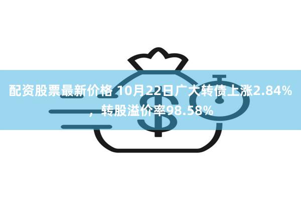 配资股票最新价格 10月22日广大转债上涨2.84%，转股溢价率98.58%