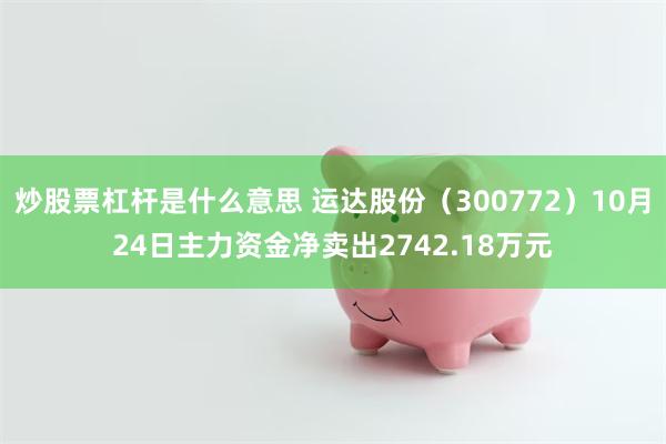 炒股票杠杆是什么意思 运达股份（300772）10月24日主力资金净卖出2742.18万元