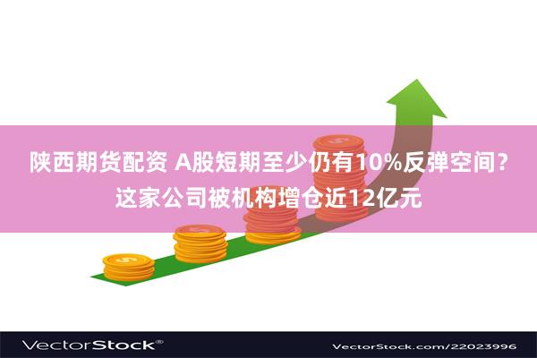 陕西期货配资 A股短期至少仍有10%反弹空间？这家公司被机构增仓近12亿元