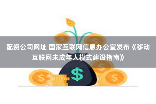 配资公司网址 国家互联网信息办公室发布《移动互联网未成年人模式建设指南》