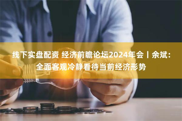 线下实盘配资 经济前瞻论坛2024年会丨余斌：全面客观冷静看待当前经济形势