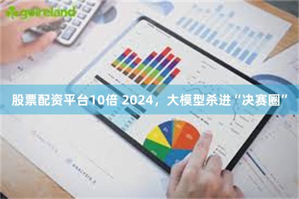 股票配资平台10倍 2024，大模型杀进“决赛圈”