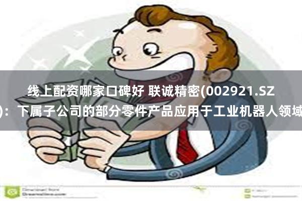 线上配资哪家口碑好 联诚精密(002921.SZ)：下属子公司的部分零件产品应用于工业机器人领域