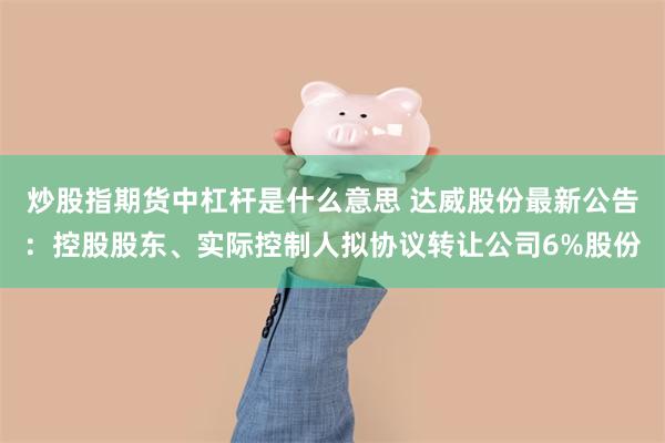 炒股指期货中杠杆是什么意思 达威股份最新公告：控股股东、实际控制人拟协议转让公司6%股份