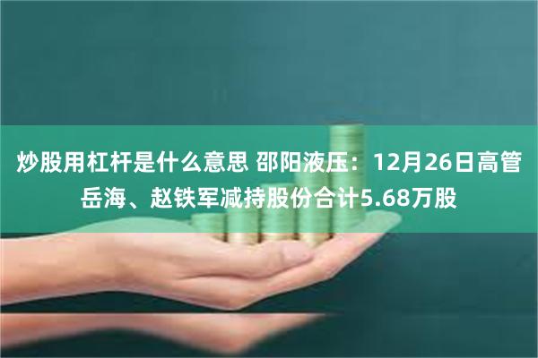 炒股用杠杆是什么意思 邵阳液压：12月26日高管岳海、赵铁军减持股份合计5.68万股