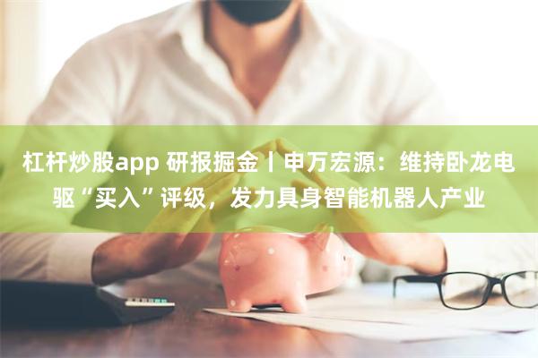 杠杆炒股app 研报掘金丨申万宏源：维持卧龙电驱“买入”评级，发力具身智能机器人产业