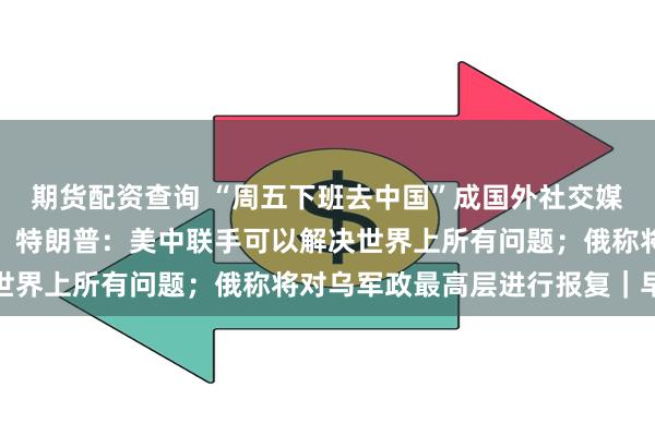 期货配资查询 “周五下班去中国”成国外社交媒体新热词，外交部回应；特朗普：美中联手可以解决世界上所有问题；俄称将对乌军政最高层进行报复｜早报