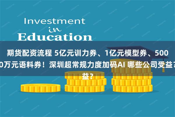 期货配资流程 5亿元训力券、1亿元模型券、5000万元语料券！深圳超常规力度加码AI 哪些公司受益？