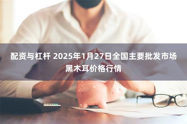 配资与杠杆 2025年1月27日全国主要批发市场黑木耳价格行情