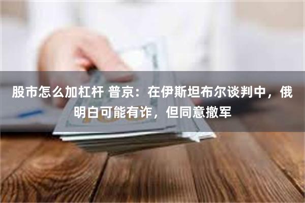 股市怎么加杠杆 普京：在伊斯坦布尔谈判中，俄明白可能有诈，但同意撤军