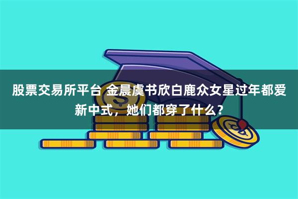 股票交易所平台 金晨虞书欣白鹿众女星过年都爱新中式，她们都穿了什么？