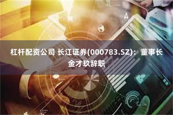 杠杆配资公司 长江证券(000783.SZ)：董事长金才玖辞职