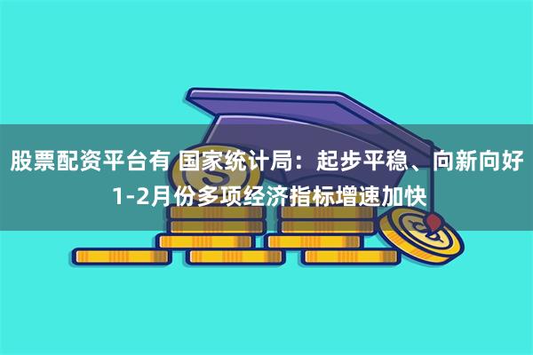 股票配资平台有 国家统计局：起步平稳、向新向好 1-2月份多项经济指标增速加快