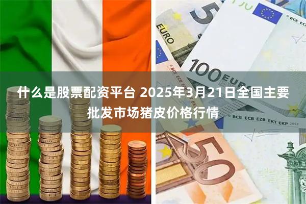 什么是股票配资平台 2025年3月21日全国主要批发市场猪皮价格行情